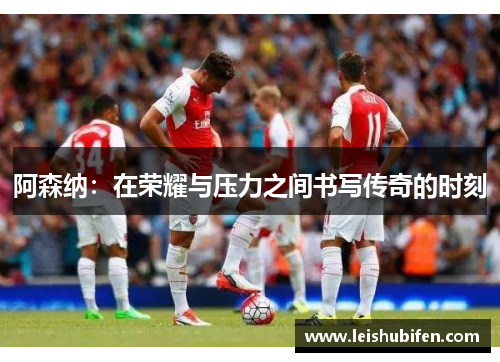 阿森纳：在荣耀与压力之间书写传奇的时刻