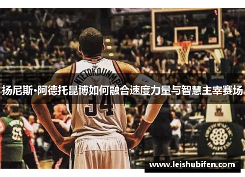 扬尼斯·阿德托昆博如何融合速度力量与智慧主宰赛场