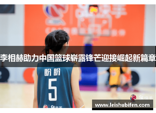李相赫助力中国篮球崭露锋芒迎接崛起新篇章