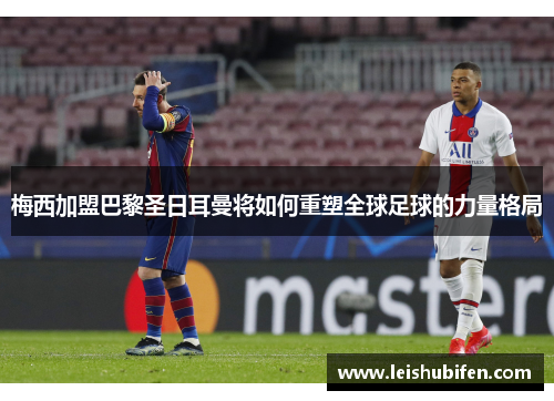 梅西加盟巴黎圣日耳曼将如何重塑全球足球的力量格局