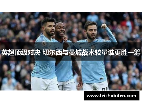 英超顶级对决 切尔西与曼城战术较量谁更胜一筹